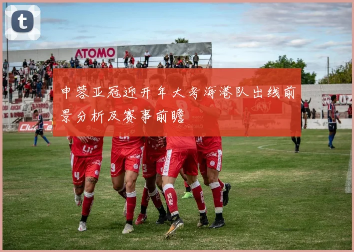 申蓉亚冠迎开年大考海港队出线前景分析及赛事前瞻