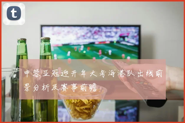 申蓉亚冠迎开年大考海港队出线前景分析及赛事前瞻