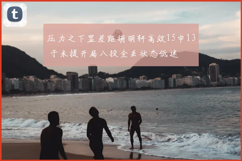 压力之下显差距胡明轩高效15中13 于米提开局八投全丢状态低迷