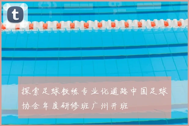 探索足球教练专业化道路中国足球协会年度研修班广州开班
