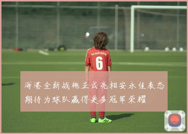 海港全新战袍正式亮相安永佳表态期待为球队赢得更多冠军荣耀
