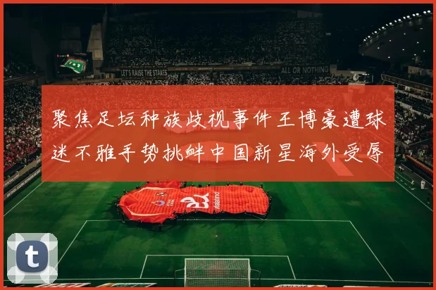 聚焦足坛种族歧视事件王博豪遭球迷不雅手势挑衅中国新星海外受辱