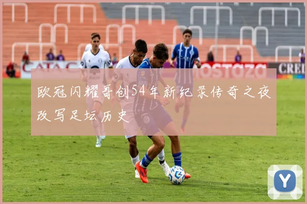 欧冠闪耀哥创54年新纪录传奇之夜改写足坛历史