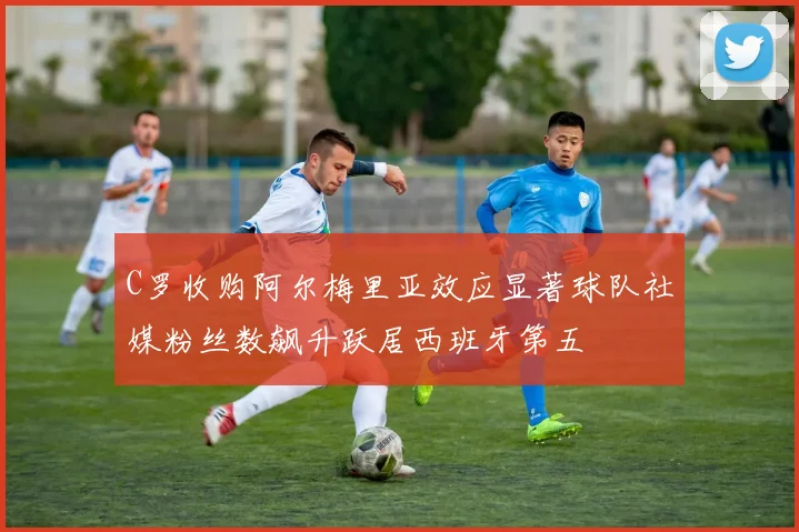 C罗收购阿尔梅里亚效应显著球队社媒粉丝数飙升跃居西班牙第五