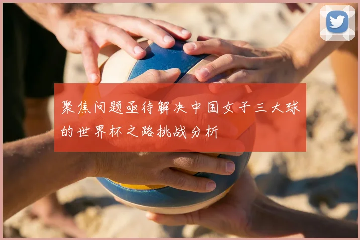 聚焦问题亟待解决中国女子三大球的世界杯之路挑战分析