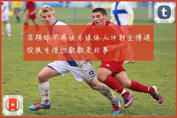 若踢球不再快乐媒体人评郭全博退役很可惜但歇歇是好事