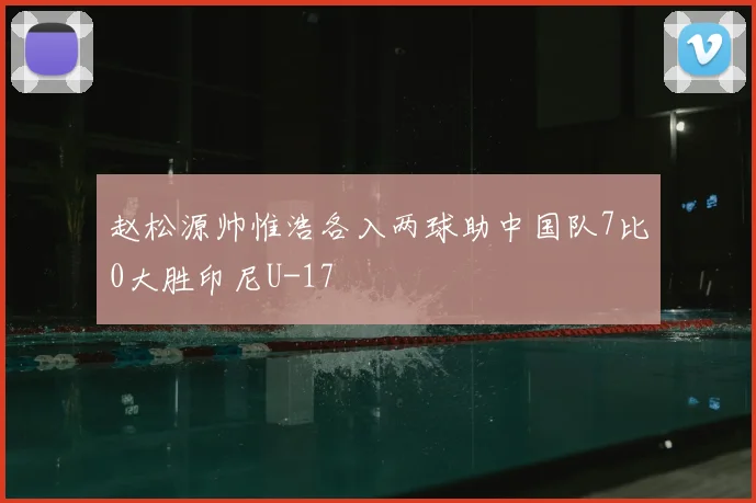 赵松源帅惟浩各入两球助中国队7比0大胜印尼U-17