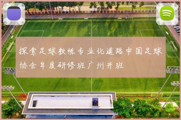 探索足球教练专业化道路中国足球协会年度研修班广州开班