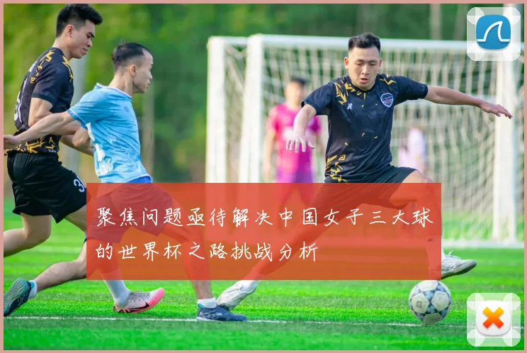 聚焦问题亟待解决中国女子三大球的世界杯之路挑战分析