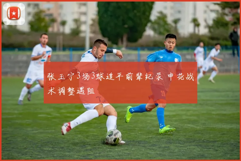 张玉宁3场3球追平前辈纪录 申花战术调整遇阻