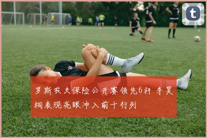 罗斯农夫保险公开赛领先6杆 李昊桐表现亮眼冲入前十行列